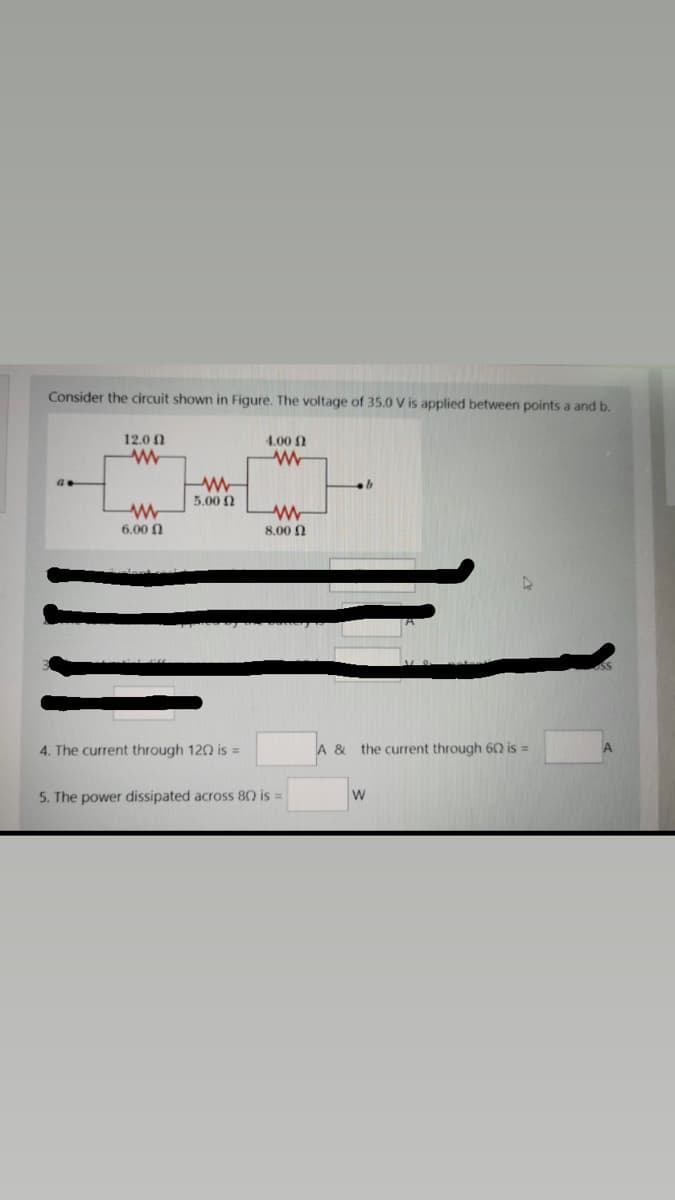Consider the circuit shown in Figure. The voltage of 35.0 V is applied between points a and b.
12.0 0
4.00 1
5.00 0
6.00 N
8,00 0
4. The current through 120 is =
A & the current through 62 is =
5. The power dissipated across 80 is =
