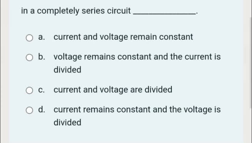 in a completely series circuit
а.
current and voltage remain constant
O b. voltage remains constant and the current is
divided
С.
current and voltage are divided
d. current remains constant and the voltage is
divided
