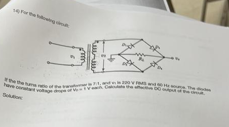 14) For the following circuit:
Dy
R₁
$0.
If the the tums ratio of the transformer is 7:1, and vi is 220 V RMS and 60 Hz source. The diodes
have constant voltage drops of Vo 1 V each, Calculate the effective DC output of the circuit.
Solution: