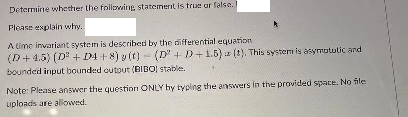 Determine whether the following statement is true or false. |
Please explain why.
A time invariant system is described by the differential equation
(D+ 4.5) (D² + D4+8) y (t) = (D² +D+1.5) x (t). This system is asymptotic and
bounded input bounded output (BIBO) stable.
Note: Please answer the question ONLY by typing the answers in the provided space. No file
uploads are allowed.