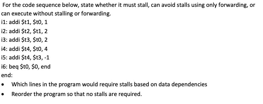 For the code sequence below, state whether it must stall, can avoid stalls using only forwarding, or
can execute without stalling or forwarding.
i1: addi $t1, $to, 1
12: addi $t2, $t1, 2
13: addi $t3, $t0, 2
14: addi $t4, $t0, 4
i5: addi $t4, $t3, -1
16: beq $t0, $0 end
end:
Which lines in the program would require stalls based on data dependencies
Reorder the program so that no stalls are required.
