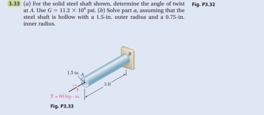 3.33 (a) For the solid steel shaft shown, determine the angle of twist
at A. Use G = 11.2 × 10° psi. (b) Solve part a, assuming that the
steel shaft is hollow with a 1.5-in. outer radius and a 0.75-in.
inner radius.
Fig. P3.32
1.5 in. A
3 ft
T = 60 kip - in.
%3D
Fig. P3.33
