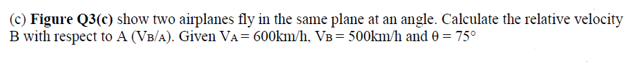 (c) Figure Q3(c) show two airplanes fly in the same plane at an angle. Calculate the relative velocity
B with respect to A (VB/A). Given VA= 600km/h, VB= 500km/h and 0 = 75°
