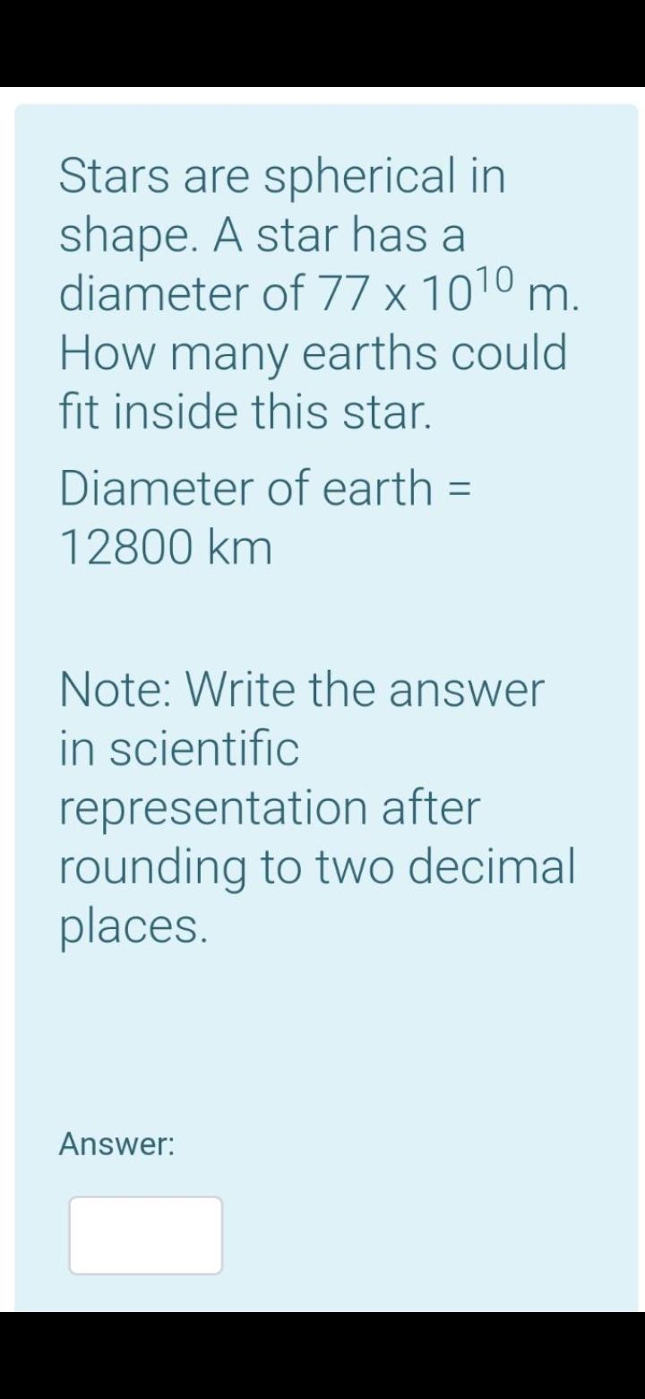 Stars are spherical in
shape. A star has a
diameter of 77 x 1010 m.
How many earths could
fit inside this star.
Diameter of earth
12800 km
Note: Write the answer
in scientific
representation after
rounding to two decimal
places.
Answer:
