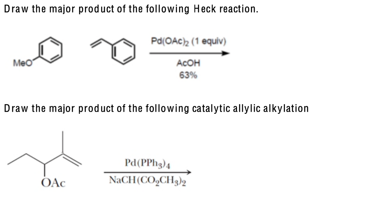 Draw the major product of the following Heck reaction.
MeO
Pd(OAc)2 (1 equiv)
AcOH
63%
Draw the major product of the following catalytic allylic alkylation
Pd(PPh3)4
OAC
NaCH (CO2CH3)2