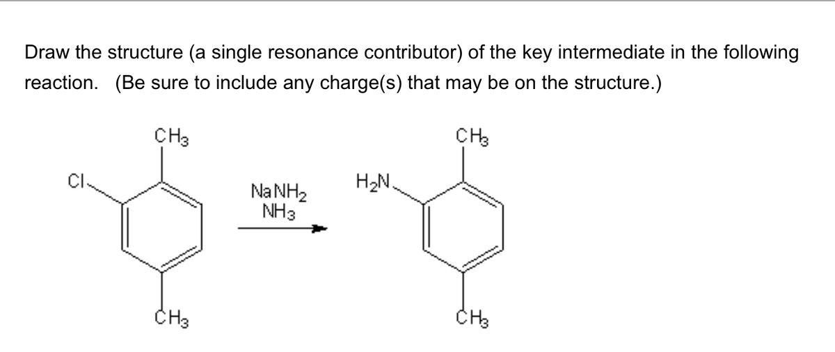 Draw the structure (a single resonance contributor) of the key intermediate in the following
reaction. (Be sure to include any charge(s) that may be on the structure.)
CH3
CH3
Na NH₂
NH3
CH3
H₂N
$
CH3