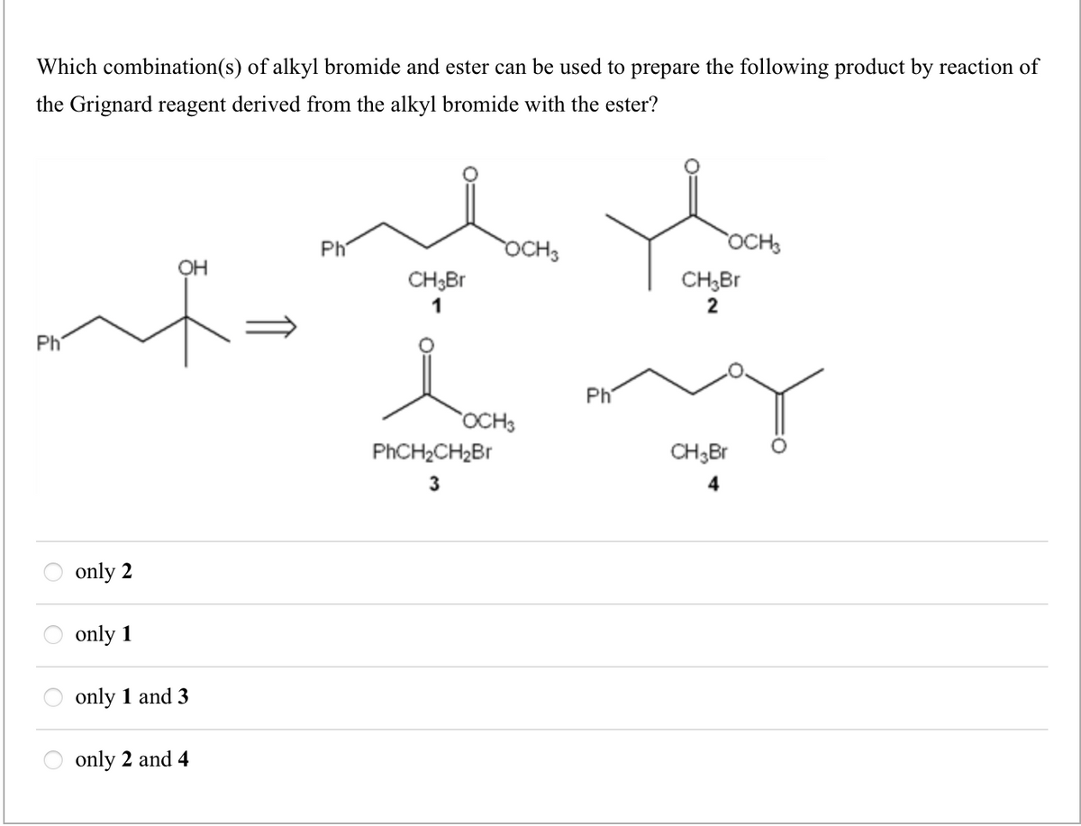 Which combination(s) of alkyl bromide and ester can be used to prepare the following product by reaction of
the Grignard reagent derived from the alkyl bromide with the ester?
Ph
only 2
only 1
OH
only 1 and 3
only 2 and 4
Ph
CH3Br
1
OCH 3
OCH 3
PhCH₂CH₂Br
3
Ph
OCH3
CH₂Br
2
CH 3 Br
4