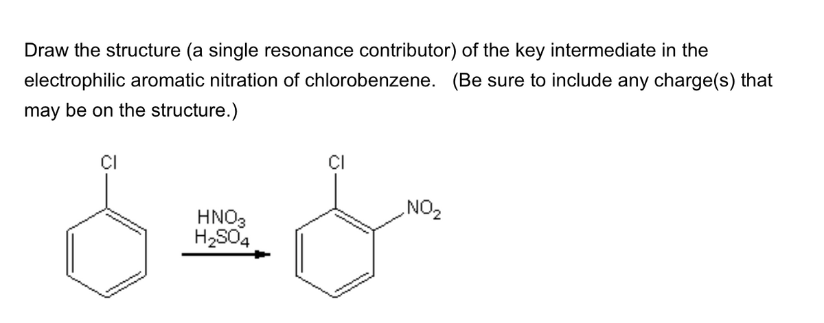 Draw the structure (a single resonance contributor) of the key intermediate in the
electrophilic aromatic nitration of chlorobenzene. (Be sure to include any charge(s) that
may be on the structure.)
CI
HNO3
H2SO4
CI
NO₂