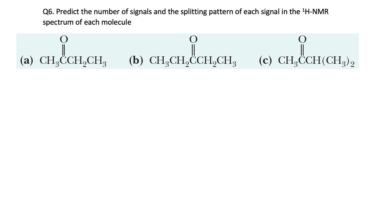 Q6. Predict the number of signals and the splitting pattern of each signal in the 1H-NMR
spectrum of each molecule
(a) CH₂CCH2CH3
CHICCH,CH,
(b) CH3CH2CH2CH2
CH,CH,&CCHCH
(c) CH3CCH (CH3)2