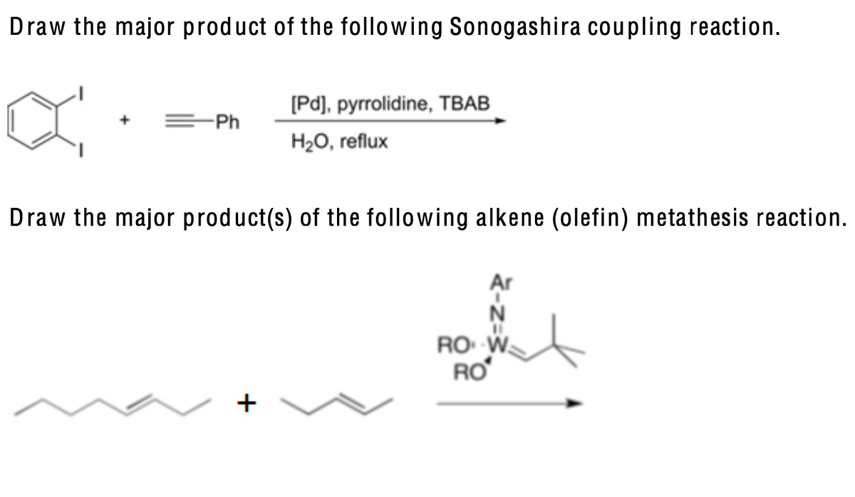 Draw the major product of the following Sonogashira coupling reaction.
[Pd], pyrrolidine, TBAB
+ =Ph
H₂O, reflux
Draw the major product(s) of the following alkene (olefin) metathesis reaction.
Ar
+
N
ROW
RO