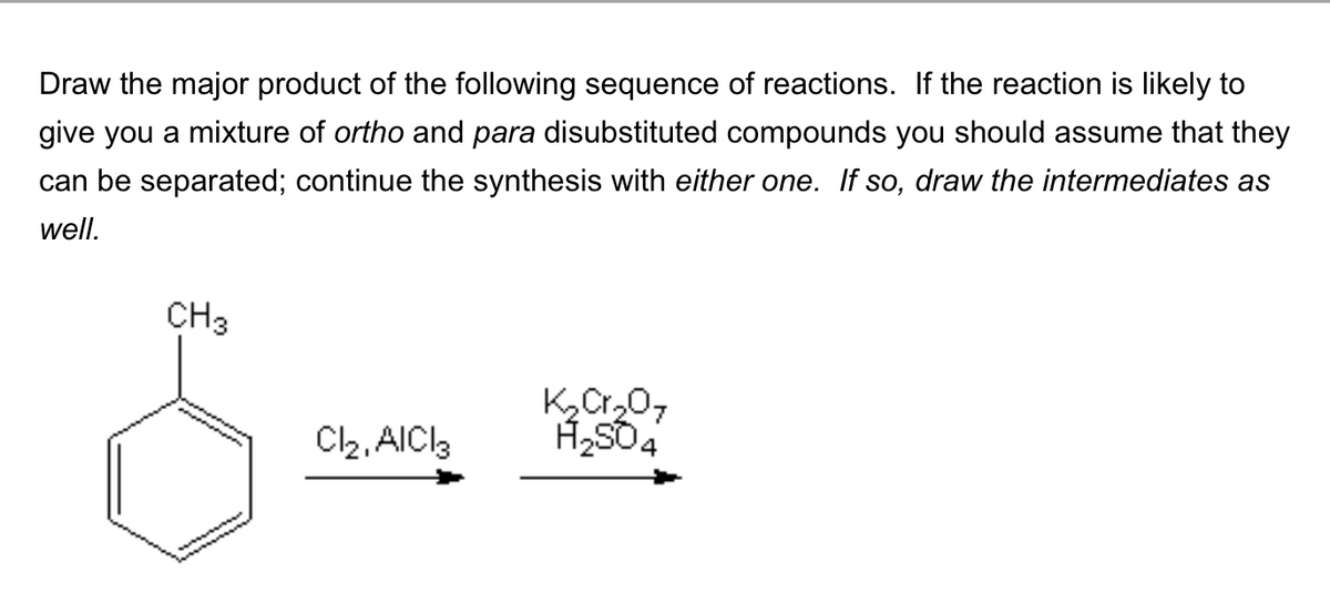 Draw the major product of the following sequence of reactions. If the reaction is likely to
give you a mixture of ortho and para disubstituted compounds you should assume that they
can be separated; continue the synthesis with either one. If so, draw the intermediates as
well.
CH3
K₂Cr₂07
Cl₂, AlCl3
H2SO4