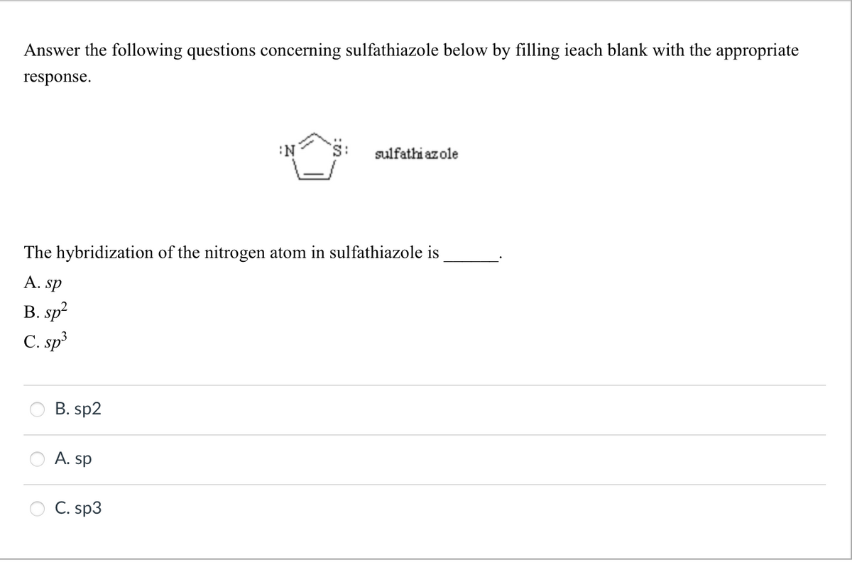 Answer the following questions concerning sulfathiazole below by filling ieach blank with the appropriate
response.
N
S:
sulfathiazole
The hybridization of the nitrogen atom in sulfathiazole is
A. sp
B. sp²
C. sp³
B. sp2
A. sp
C. sp3