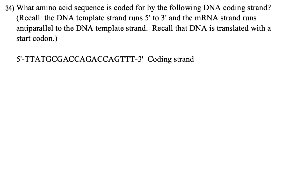34) What amino acid sequence is coded for by the following DNA coding strand?
(Recall: the DNA template strand runs 5' to 3' and the mRNA strand runs
antiparallel to the DNA template strand. Recall that DNA is translated with a
start codon.)
5'-TTATGCGACCAGACCAGTTT-3' Coding strand