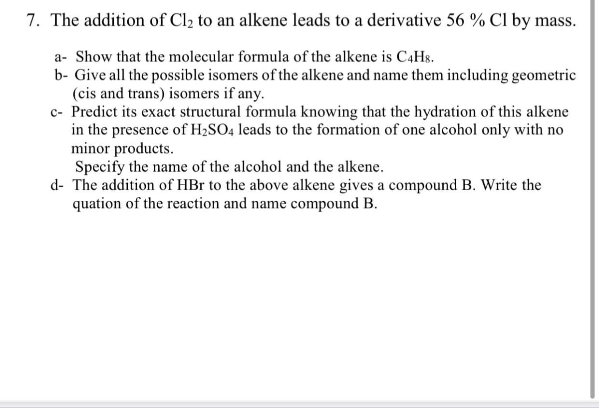 7. The addition of Cl2 to an alkene leads to a derivative 56 % Cl by mass.
a- Show that the molecular formula of the alkene is C4H8.
b- Give all the possible isomers of the alkene and name them including geometric
(cis and trans) isomers if any.
c- Predict its exact structural formula knowing that the hydration of this alkene
in the presence of H2SO4 leads to the formation of one alcohol only with no
minor products.
Specify the name of the alcohol and the alkene.
d- The addition of HBr to the above alkene gives a compound B. Write the
quation of the reaction and name compound B.
