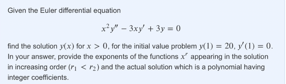 Given the Euler differential equation
x²y" - 3xy' + 3y = 0
find the solution y(x) for x > 0, for the initial value problem y(1) = 20, y'(1) = 0.
In your answer, provide the exponents of the functions x" appearing in the solution
in increasing order (r₁ < 2) and the actual solution which is a polynomial having
integer coefficients.