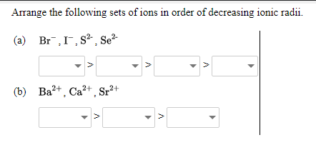 Arrange the following sets of ions in order of decreasing ionic radii.
(a) Br,I, S² , Se²-
(b) Ba2+, Ca?+ Sr²+
