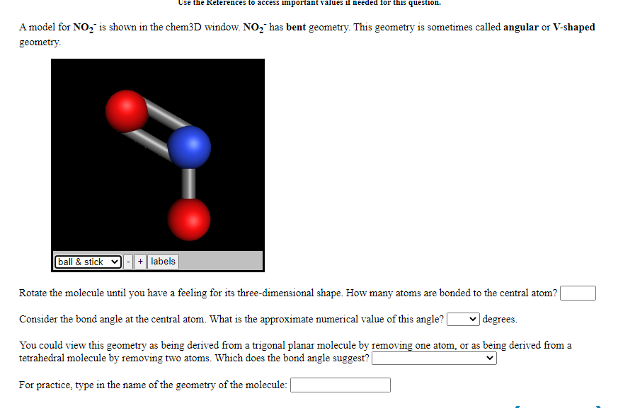 Use the References to access important values if needed for this question.
A model for NO, is shown in the chem3D window. NO, has bent geometry. This geometry is sometimes called angular or V-shaped
geometry.
ball & stick
+ labels
Rotate the molecule until you have a feeling for its three-dimensional shape. How many atoms are bonded to the central atom?
Consider the bond angle at the central atom. What is the approximate numerical value of this angle?|
|degrees.
You could view this geometry as being derived from a trigonal planar molecule by removing one atom, or as being derived from a
tetrahedral molecule by removing two atoms. Which does the bond angle suggest? |
For practice, type in the name of the geometry of the molecule:

