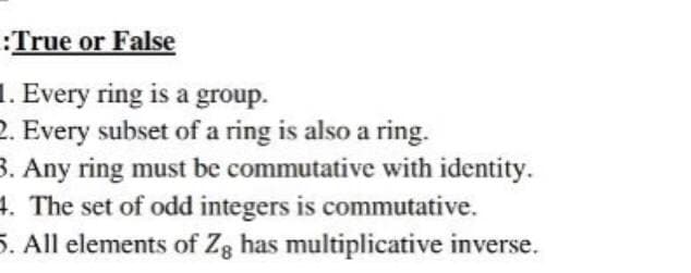 True or False
. Every ring is a group.
2. Every subset of a ring is also a ring.
3. Any ring must be commutative with identity.
4. The set of odd integers is commutative.
5. All elements of Zg has multiplicative inverse.