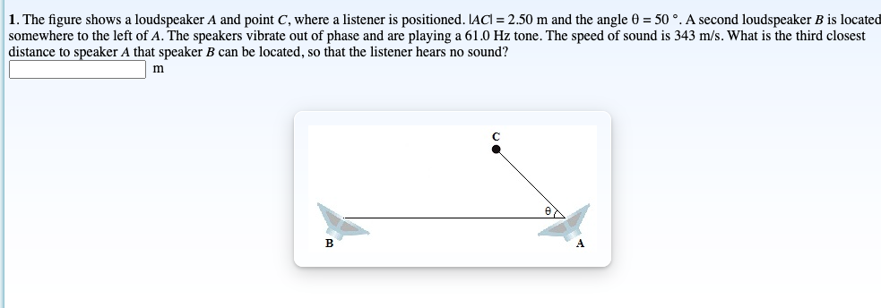 1. The figure shows a loudspeaker A and point C, where a listener is positioned. IACI = 2.50 m and the angle 0 = 50 °. A second loudspeaker B is located
somewhere to the left of A. The speakers vibrate out of phase and are playing a 61.0 Hz tone. The speed of sound is 343 m/s. What is the third closest
distance to speaker A that speaker B can be located, so that the listener hears no sound?
m
