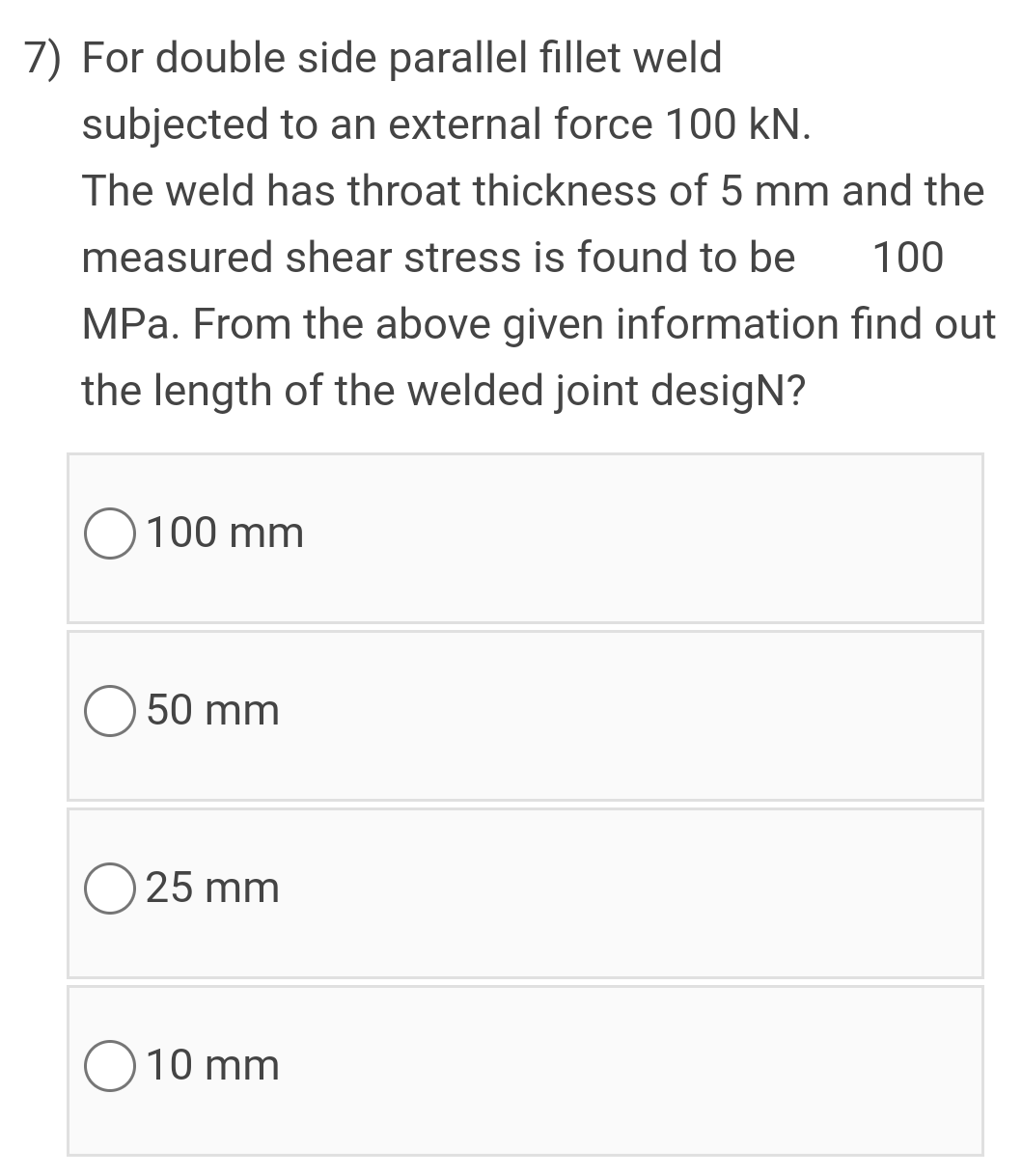 7) For double side parallel fillet weld
subjected to an external force 100 kN.
The weld has throat thickness of 5 mm and the
measured shear stress is found to be
100
MPa. From the above given information find out
the length of the welded joint desigN?
O 100 mm
50 mm
25 mm
10 mm
