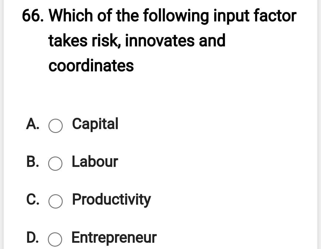 66. Which of the following input factor
takes risk, innovates and
coordinates
А. О Сapital
В.
Labour
C. O Productivity
D. O Entrepreneur
