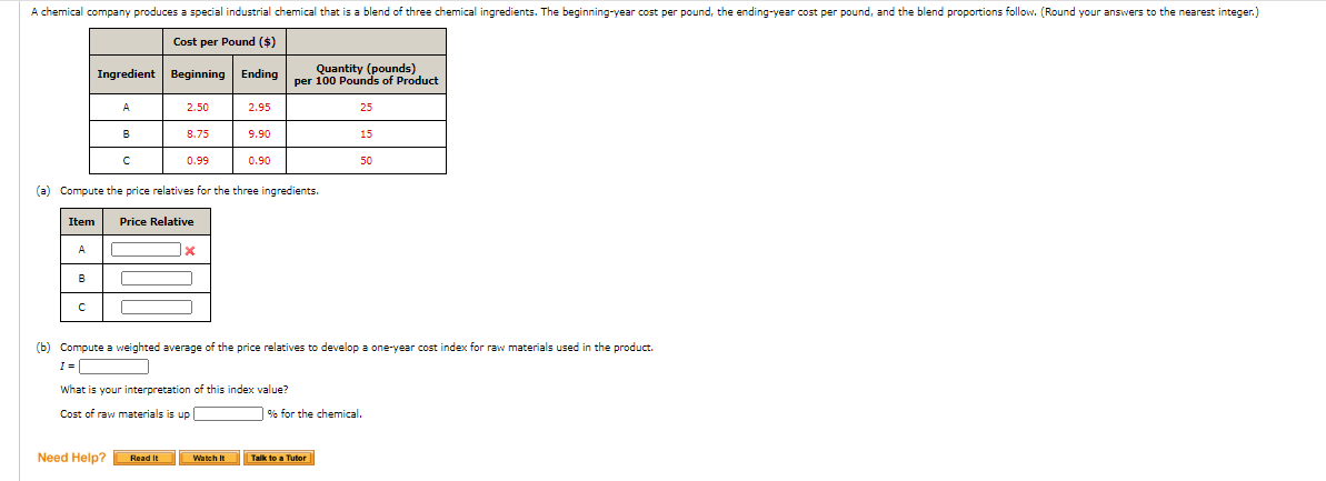 A chemical company produces a special industrial chemical that is a blend of three chemical ingredients. The beginning-year cost per pound, the ending-year cost per pound, and the blend proportions follow. (Round your answers to the nearest integer.)
Cost per Pound ($)
Quantity (pounds)
Ingredient Beginning Ending per 100 Pounds of Product
A
2.50
2.95
25
B
8.75
9.90
15
0.99
0.90
50
(a) Compute the price relatives for the three ingredients.
Item
Price Relative
(b) Compute a weighted average of the price relatives to develop a one-year cost index for raw materials used in the product.
What is your interpretation of this index value?
Cost of raw materials is up
% for the chemical.
