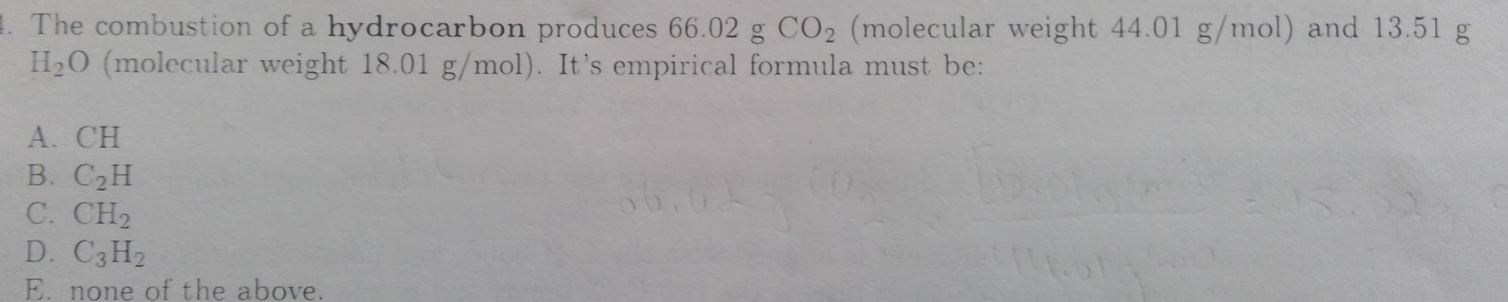 The combustion of a hydrocarbon produces 66.02 g CO2 (molecular weight 44.01 g/mol) and 13.51 g
H2O (molecular weight 18.01 g/mol). It's empirical formula must be:
А. CH
В. СаН
C. CH2
D. C3H2
E. none of the above.
