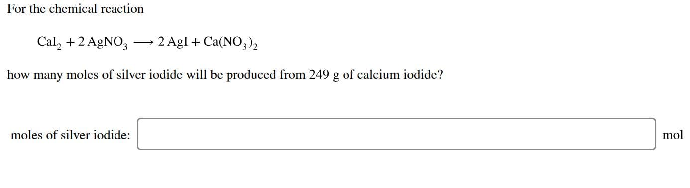 For the chemical reaction
2 AgI Ca(NO3)2
Cal2 +2 AgNO3
how many moles of silver iodide will be produced from 249 g of calcium iodide?
moles of silver iodide:
mol
