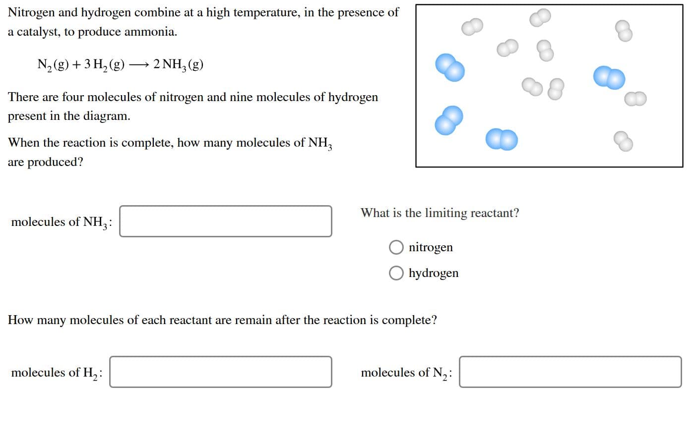 Nitrogen and hydrogen combine at a high temperature, in the presence of
a catalyst, to produce ammonia
2 NH, (g)
N2 (g)3 H2 (g)
There are four molecules of nitrogen and nine molecules of hydrogen
present in the diagram
When the reaction is complete, how many molecules of NH
are produced?
What is the limiting reactant?
molecules of NH2:
nitrogen
hydrogen
How many molecules of each reactant are remain after the reaction is complete?
molecules of N,:
molecules of H,:
