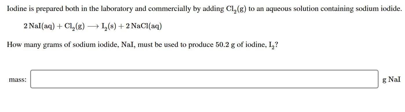 Iodine is prepared both in the laboratory and commercially by adding Cl, (g) to an aqueous solution containing sodium iodide
2 Nal(aq)Cl2 (g)
I(s)2 NaCl (aq)
How many grams of sodium iodide, NaI, must be used to produce 50.2 g of iodine, I,?
mass
g NaI
