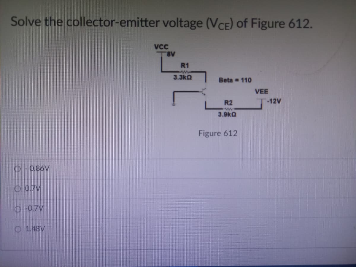 Solve the collector-emitter voltage (VCE) of Figure 612.
VCC
T8V
Beta 110
R2
ww
3.9kQ
Figure 612
-0.86V
0.7V
Ⓒ -0.7V
O 1.48V
R1
3.3kQ
VEE
-12V