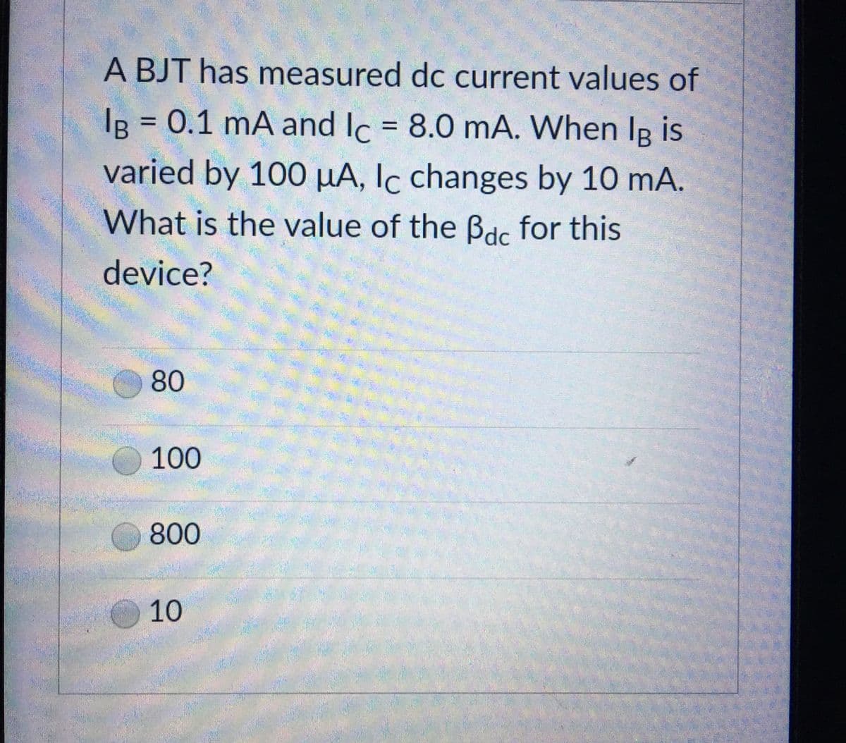 A BJT has measured dc current values of
IB = 0.1 mA and Ic = 8.0 mA. When Ig is
varied by 100 μA, Ic changes by 10 mA.
What is the value of the Bdc for this
device?
80
100
800
10
B