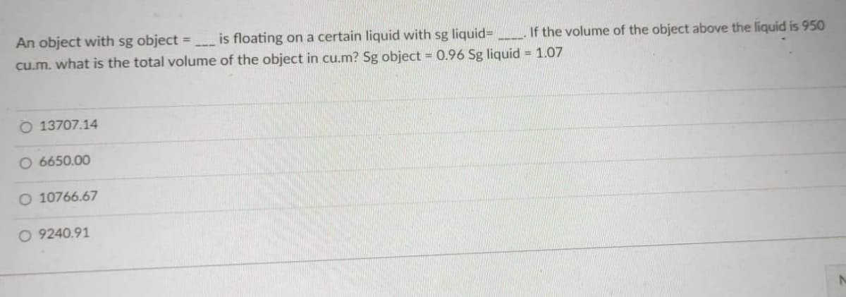 An object with sg object =
cu.m. what is the total volume
O 13707.14
O 6650.00
O 10766.67
O 9240.91
If the volume of the object above the liquid is 950
is floating on a certain liquid with sg liquid-
of the object in cu.m? Sg object = 0.96 Sg liquid = 1.07