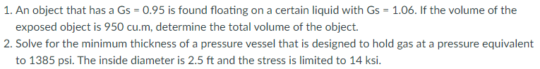 1. An object that has a Gs = 0.95 is found floating on a certain liquid with Gs = 1.06. If the volume of the
exposed object is 950 cu.m, determine the total volume of the object.
2. Solve for the minimum thickness of a pressure vessel that is designed to hold gas at a pressure equivalent
to 1385 psi. The inside diameter is 2.5 ft and the stress is limited to 14 ksi.