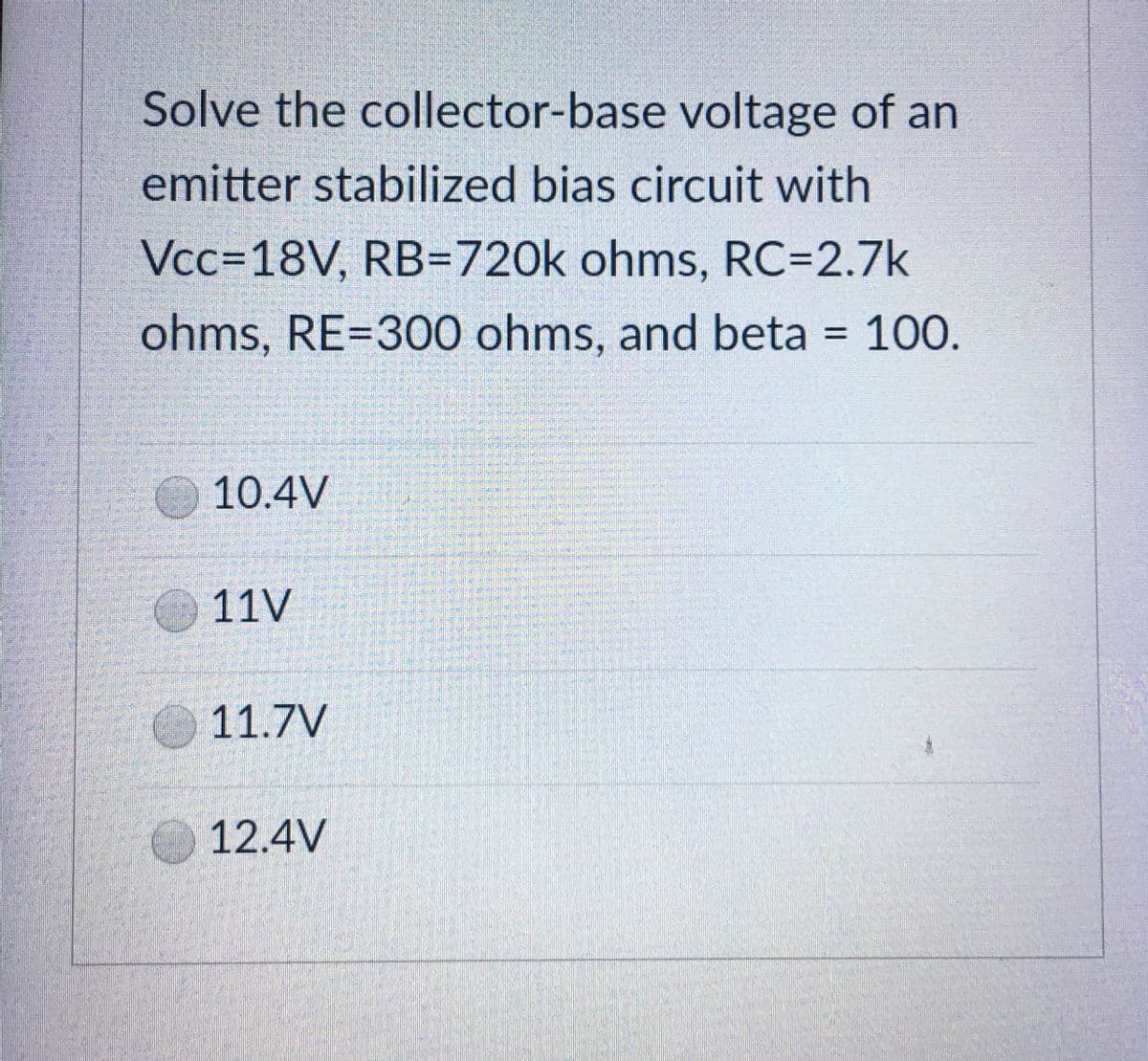 Solve the collector-base voltage of an
emitter stabilized bias circuit with
Vcc=18V, RB-720k ohms, RC=2.7k
ohms, RE=300 ohms, and beta 100.
10.4V
11V
11.7V
12.4V