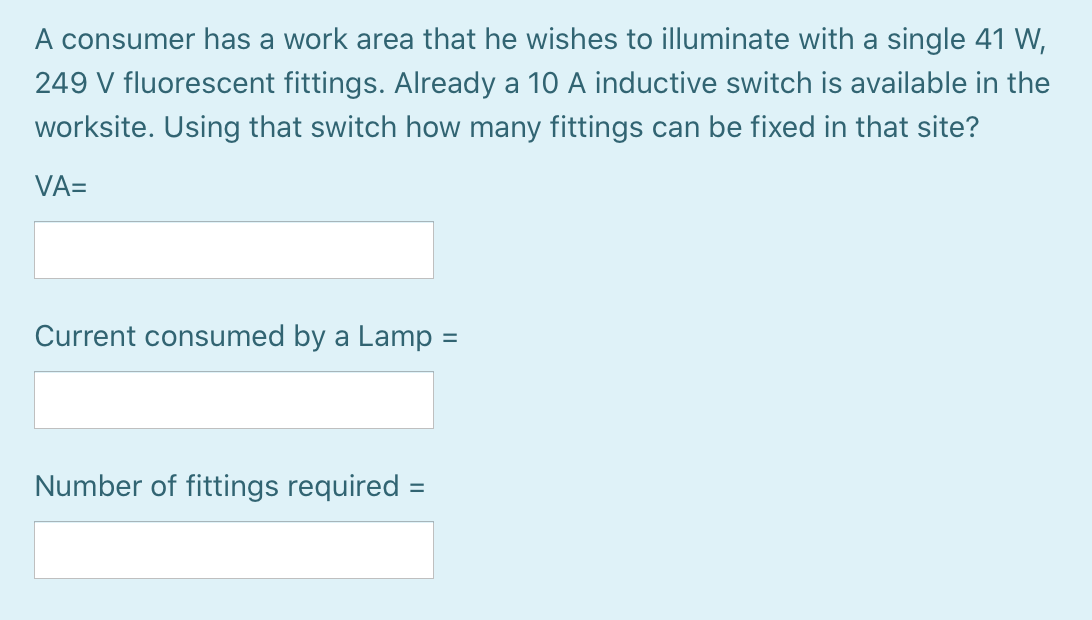 A consumer has a work area that he wishes to illuminate with a single 41 W,
249 V fluorescent fittings. Already a 10 A inductive switch is available in the
worksite. Using that switch how many fittings can be fixed in that site?
VA=
Current consumed by a Lamp =
Number of fittings required =
