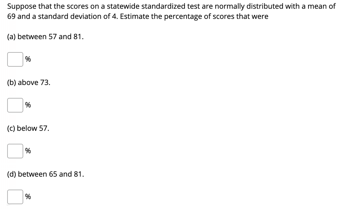 Suppose that the scores on a statewide standardized test are normally distributed with a mean of
69 and a standard deviation of 4. Estimate the percentage of scores that were
(a) between 57 and 81.
%
(b) above 73.
(c) below 57.
%
(d) between 65 and 81.
