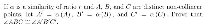 If a is a similarity of ratio r and A, B, and C are distinct non-collinear
points, let A' = a (A), B' = a (B), and C' = a (C). Prove that
LABC LA'B'C'.