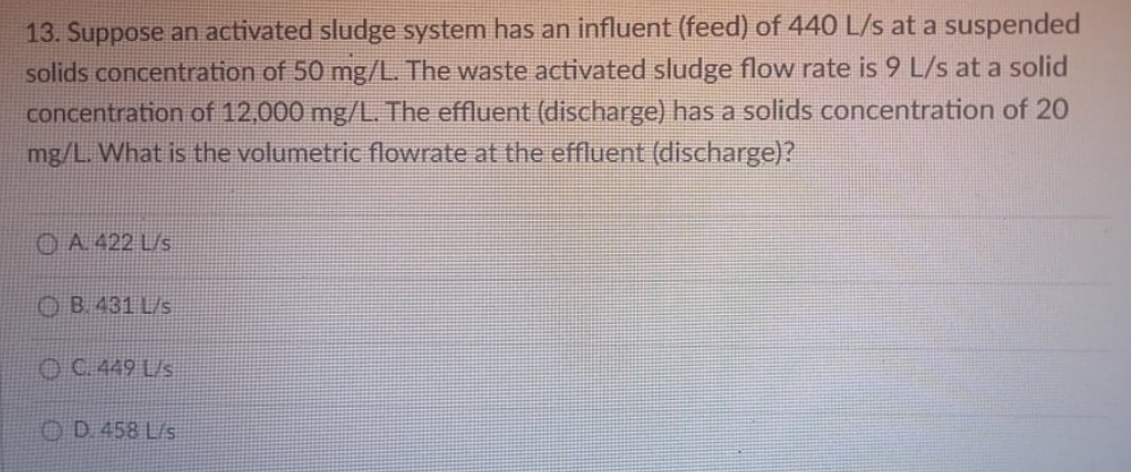 13. Suppose an activated sludge system has an influent (feed) of 440 L/s at a suspended
solids concentration of 50 mg/L. The waste activated sludge flow rate is 9 L/s at a solid
concentration of 12,000 mg/L. The effluent (discharge) has a solids concentration of 20
mg/L. What is the volumetric flowrate at the effluent (discharge)?
OA. 422 L/s
OB. 431 L/s
OC. 449 L/s
OD 458 L/s
