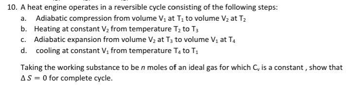 10. A heat engine operates in a reversible cycle consisting of the following steps:
Adiabatic compression from volume V1 at T, to volume V2 at T2
b. Heating at constant V2 from temperature T2 to T3
c. Adiabatic expansion from volume V2 at T3 to volume V1 at T4
a.
d. cooling at constant V, from temperature T4 to T1
Taking the working substance to be n moles of an ideal gas for which C, is a constant , show that
AS = 0 for complete cycle.
