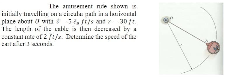 The amusement ride shown is
initially travelling on a circular path in a horizontal
plane about O with v = 5 ê ft/s and r = 30 ft.
The length of the cable is then decreased by a
constant rate of 2 ft/s. Determine the speed of the
cart after 3 seconds.