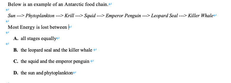 Below is an example of an Antarctic food chain.e
Sun ---> Phytoplankton ---> Krill ---> Squid ---> Emperor Penguin ---> Leopard Seal ---> Killer Whale-
Most Energy is lost between -
A. all stages equally
B. the leopard seal and the killer whale e
C. the squid and the emperor penguin
D. the sun and phytoplankton
