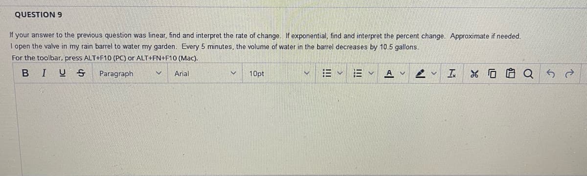 QUESTION 9
If your answer to the previous question was linear, find and interpret the rate of change. If exponential, find and interpret the percent change. Approximate if needed.
I open the valve in my rain barrel to water my garden. Every 5 minutes, the volume of water in the barrel decreases by 10.5 gallons.
For the toolbar, press ALT+F10 (PC) or ALT+FN+F10 (Mac).
BIUS
Paragraph
V Arial
10pt
!!!
III
13 V
A
M
AV T
Q
52