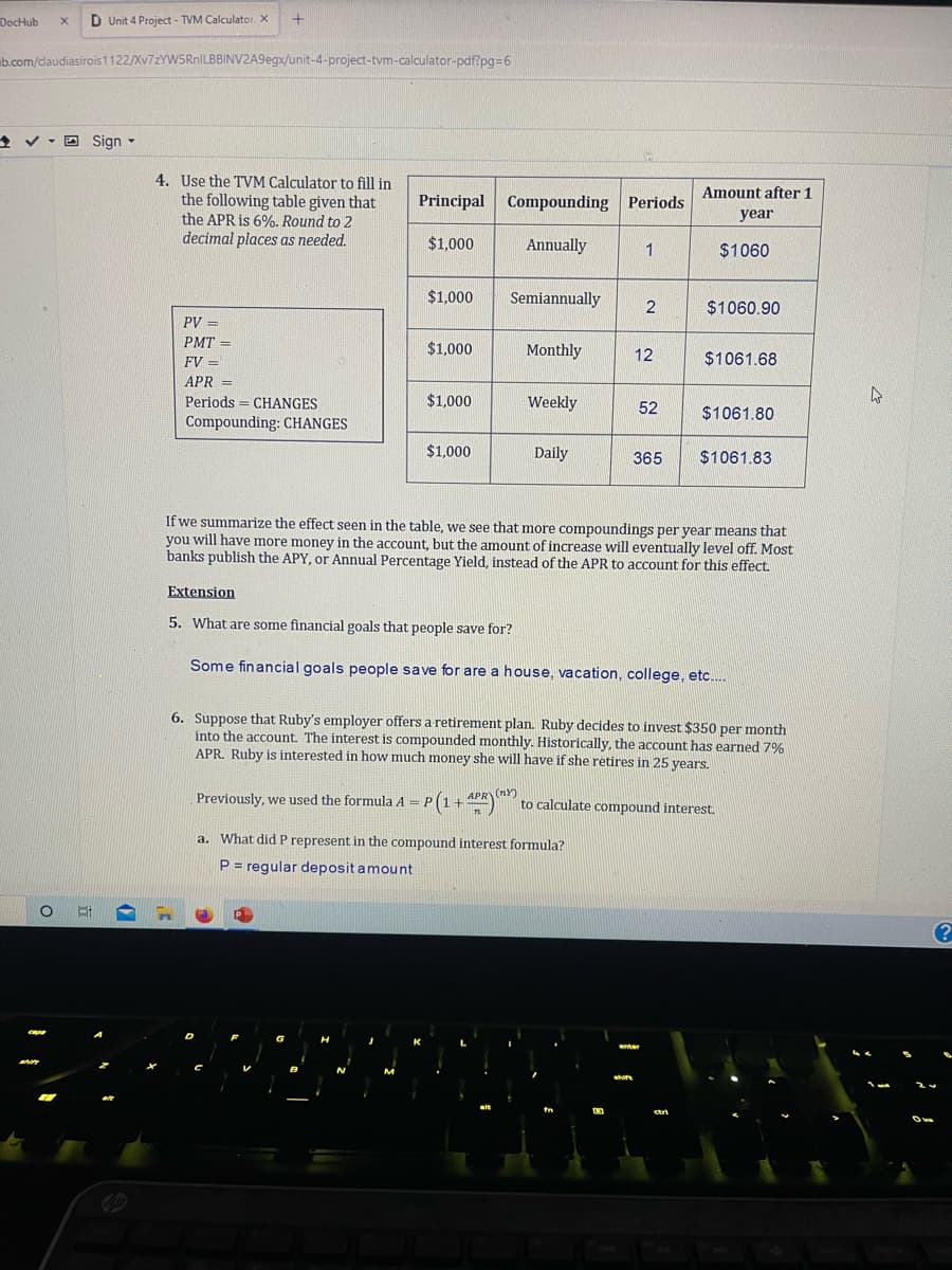 DocHub X D Unit 4 Project - TVM Calculator X
b.com/claudiasirois1122/Xv7zYW5RnILBBINV2A9egx/unit-4-project-tvm-calculator-pdf?pg=6
>
✓Sign -
O Ri
+
4. Use the TVM Calculator to fill in
the following table given that
the APR is 6%. Round to 2
decimal places as needed.
PV =
PMT=
FV =
APR =
Periods CHANGES
=
Compounding: CHANGES
Principal Compounding Periods
$1,000
D
$1,000
$1,000
$1,000
$1,000
Annually
Semiannually
Monthly
Weekly
Daily
1
2
12
a. What did P represent in the compound interest formula?
P = regular deposit amount
52
shift
Amount after 1
year
enter
If we summarize the effect seen in the table, we see that more compoundings per year means that
you will have more money in the account, but the amount of increase will eventually level off. Most
banks publish the APY, or Annual Percentage Yield, instead of the APR to account for this effect.
$1060
$1060.90
365 $1061.83
Extension
5. What are some financial goals that people save for?
Some financial goals people save for are a house, vacation, college, etc....
$1061.68
6. Suppose that Ruby's employer offers a retirement plan. Ruby decides to invest $350 per month
into the account. The interest is compounded monthly. Historically, the account has earned 7%
APR. Ruby is interested in how much money she will have if she retires in 25 years.
$1061.80
Previously, we used the formula A = P(1 +4PR) to calculate compound interest.
(NY)
ctri
4
?