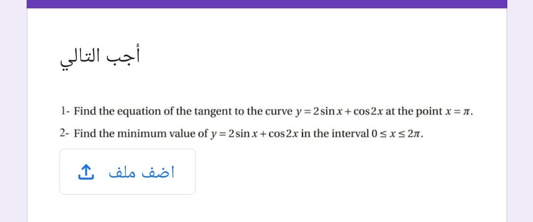 أجب التالي
1- Find the equation of the tangent to the curve y 2 sinx+ cos2x at the point x n.
2- Find the minimum value of y = 2 sin x + cos 2x in the interval 0<x< 2n.
اضف ملف
