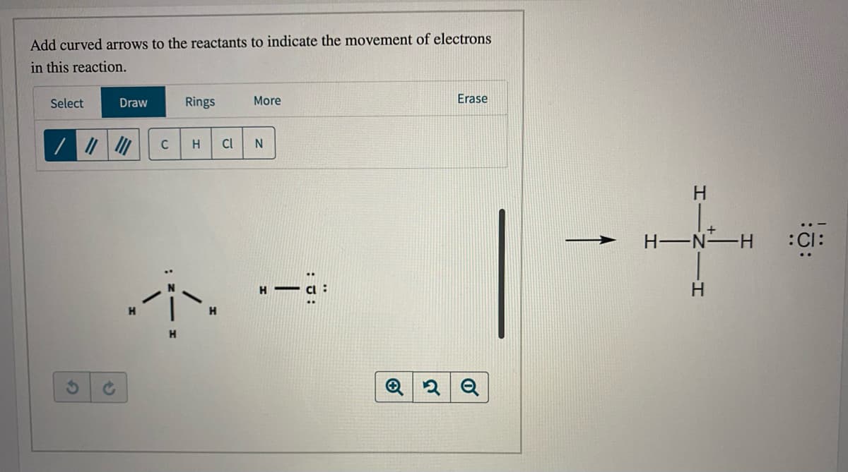Add curved arrows to the reactants to indicate the movement of electrons
in this reaction.
Select
Draw
Rings
More
Erase
H.
Cl
H-N H
:CI:
:-
H -
H.
H.
Q
