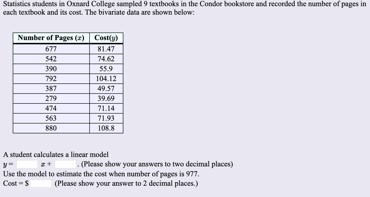 Statistics students in Oxnard College sampled 9 textbooks in the Condor bookstore and recorded the number of pages in
each textbook and its cost. The bivariate data are shown below:
Number of Pages (x)
Cost(y)
677
81.47
542
74.62
390
55.9
792
104.12
387
49.57
279
39.69
71.14
474
563
71.93
880
108.8
A student calculates a linear model
. (Please show your answers to two decimal places)
Use the model to estimate the cost when number of pages is 977
Cost $
(Please show your answer to 2 decimal places.)
