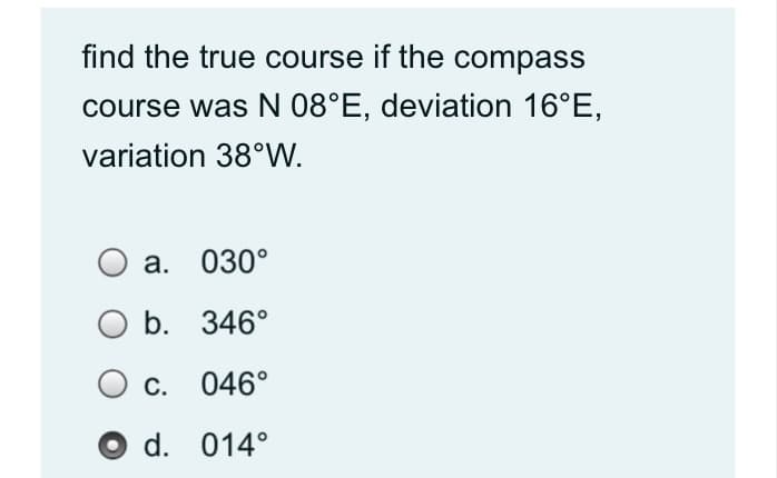 find the true course if the compass
course was N 08°E, deviation 16°E,
variation 38°W.
а. 030°
b. 346°
С.
046°
O d. 014°
