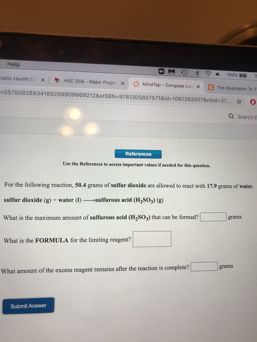 Help
100% 47
T.
"ublic Health Ch
HSC 258 - Major Projec x
MindTap - Cengage Lea X
C The Illustration To T
=55750828934189288909969212&elSBN=9781305657571&id=D1061392007&nbld=21... *
Q Search t
Referonces
Use the References to access important values if needed for this question.
For the following reaction, 50.4 grams of sulfur dioxide are allowed to react with 17.9 grams of water.
sulfur dioxide (g) + water (I) sulfurous acid (H2SO3) (g)
grams
What is the maximum amount of sulfurous acid (H,SO3) that can be formed?
What is the FORMULA for the limiting reagent?
grams
What amount of the excess reagent remains after the reaction is complete?
Submit Answer
