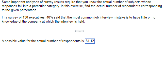 Some important analyses of survey results require that you know the actual number of subjects whose
responses fall into a particular category. In this exercise, find the actual number of respondents corresponding
to the given percentage.
In a survey of 130 executives, 48% said that the most common job interview mistake is to have little or no
knowledge of the company at which the interview is held.
A possible value for the actual number of respondents is 81.12